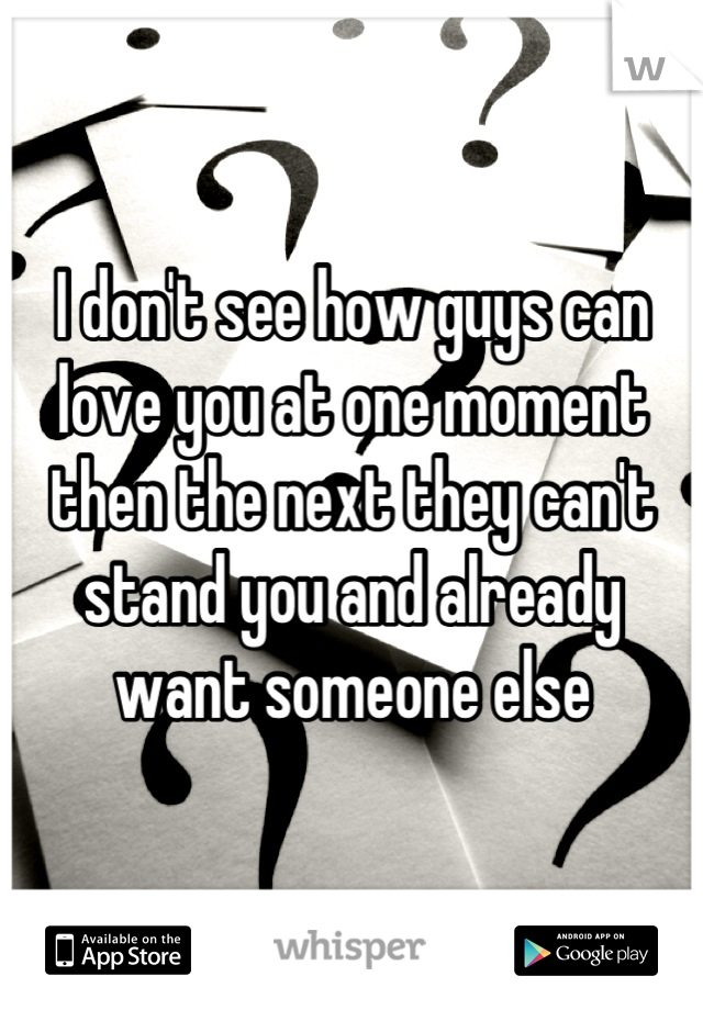 I don't see how guys can love you at one moment then the next they can't stand you and already want someone else