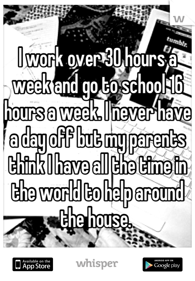 I work over 30 hours a week and go to school 16 hours a week. I never have a day off but my parents think I have all the time in the world to help around the house. 