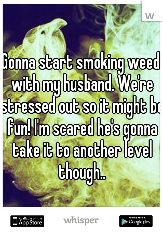 Gonna start smoking weed with my husband. We're stressed out so it might be fun! I'm scared he's gonna take it to another level though..
