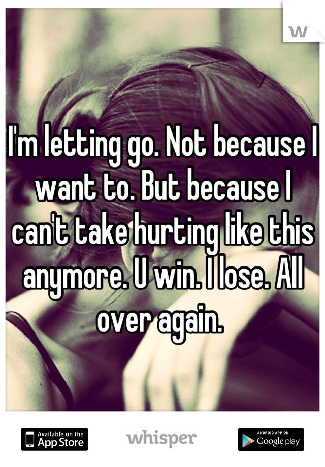 I'm letting go. Not because I want to. But because I can't take hurting like this anymore. U win. I lose. All over again. 