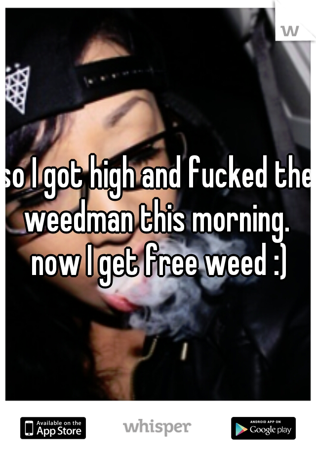 so I got high and fucked the weedman this morning.  now I get free weed :)