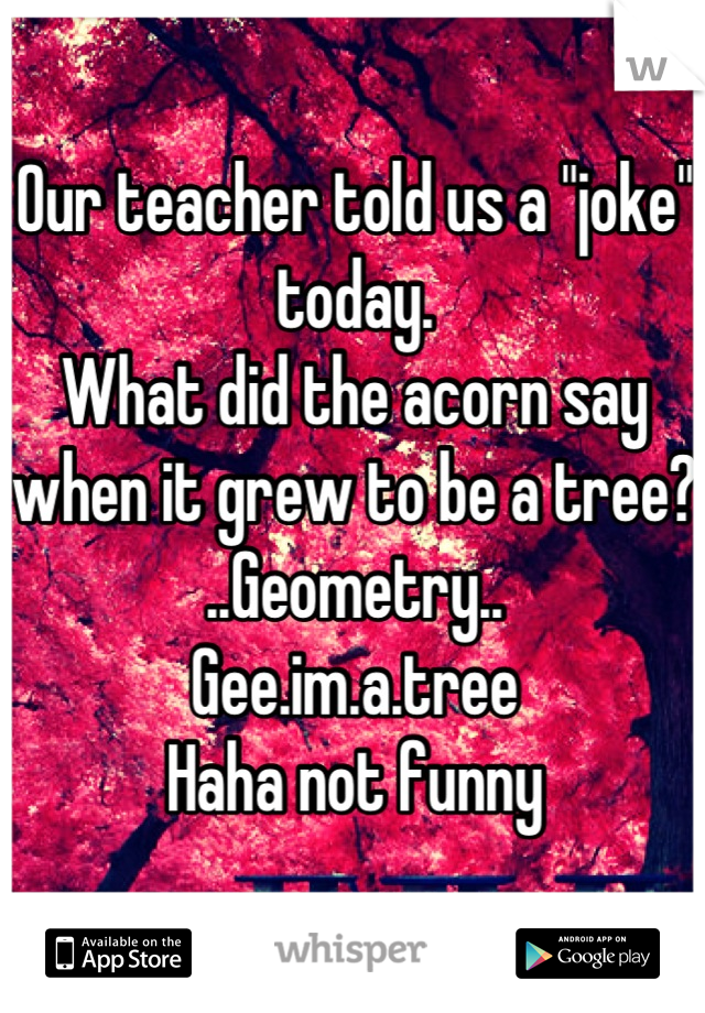 Our teacher told us a "joke" today.
What did the acorn say when it grew to be a tree?
..Geometry..  
Gee.im.a.tree
Haha not funny