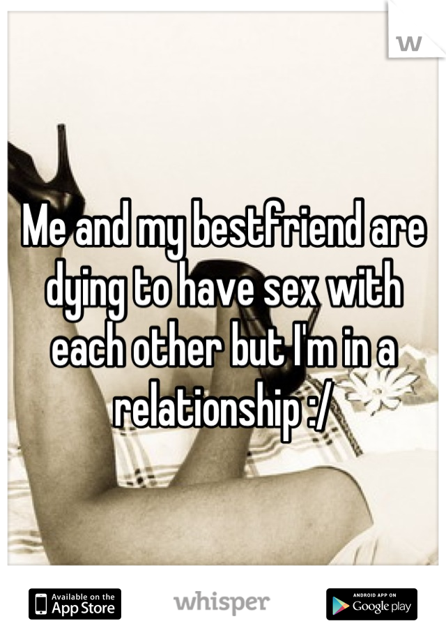 Me and my bestfriend are dying to have sex with each other but I'm in a relationship :/