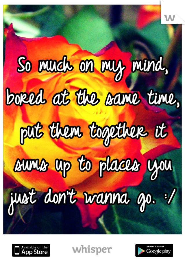 So much on my mind, bored at the same time, put them together it sums up to places you just don't wanna go. :/