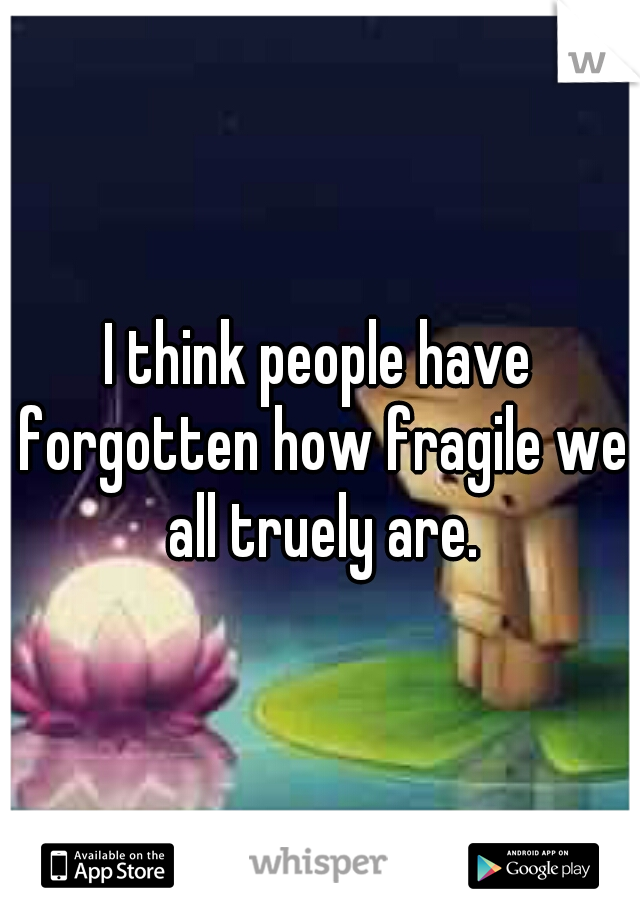 I think people have forgotten how fragile we all truely are.