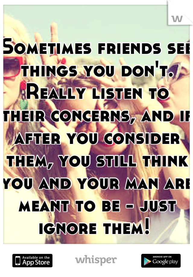 Sometimes friends see things you don't. Really listen to their concerns, and if after you consider them, you still think you and your man are meant to be - just ignore them! 