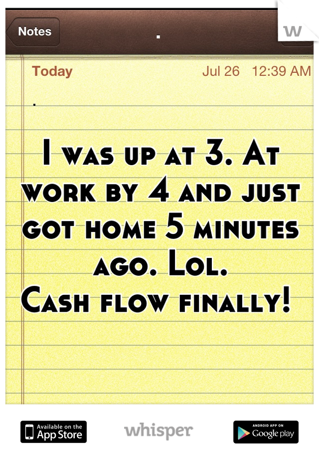 I was up at 3. At work by 4 and just got home 5 minutes ago. Lol. 
Cash flow finally! 