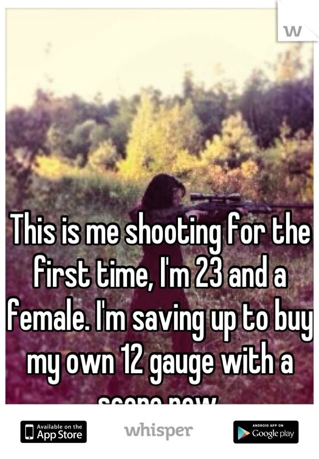 This is me shooting for the first time, I'm 23 and a female. I'm saving up to buy my own 12 gauge with a scope now.