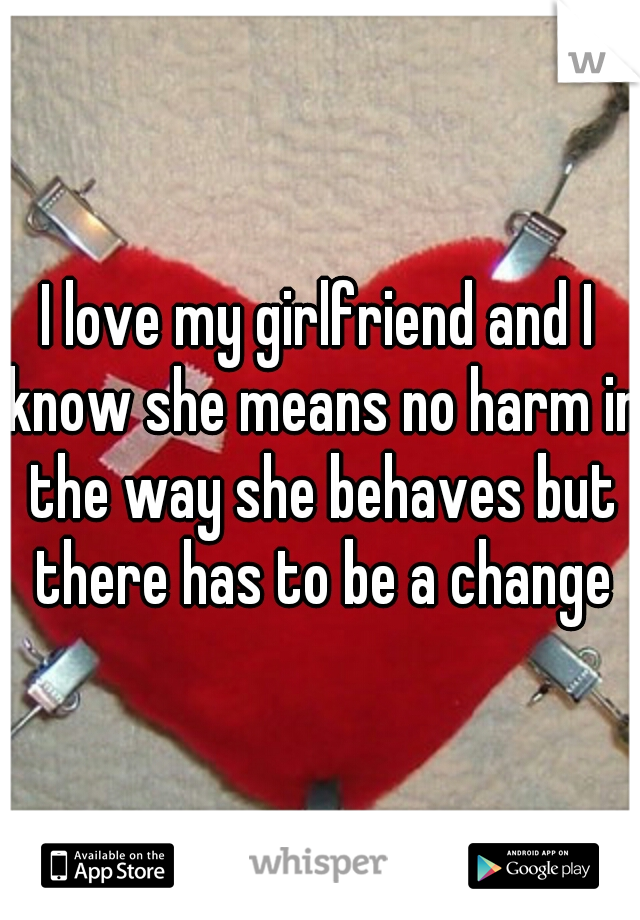 I love my girlfriend and I know she means no harm in the way she behaves but there has to be a change
