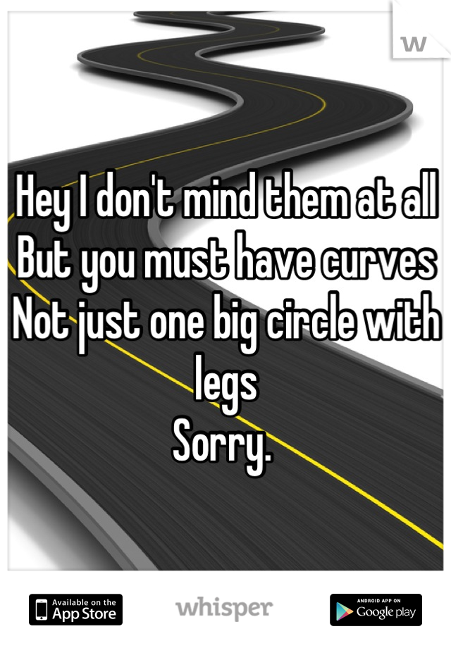 Hey I don't mind them at all
But you must have curves
Not just one big circle with legs
Sorry. 