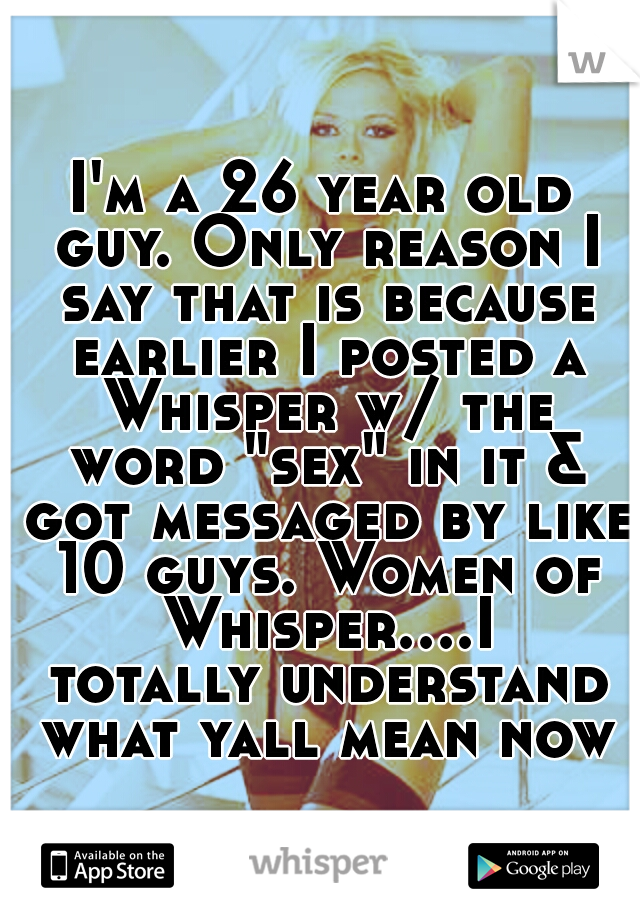 I'm a 26 year old guy. Only reason I say that is because earlier I posted a Whisper w/ the word "sex" in it & got messaged by like 10 guys. Women of Whisper....I totally understand what yall mean now