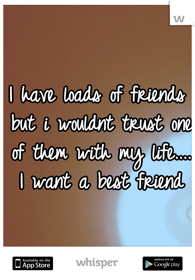 I have loads of friends but i wouldnt trust one of them with my life.... I want a best friend
