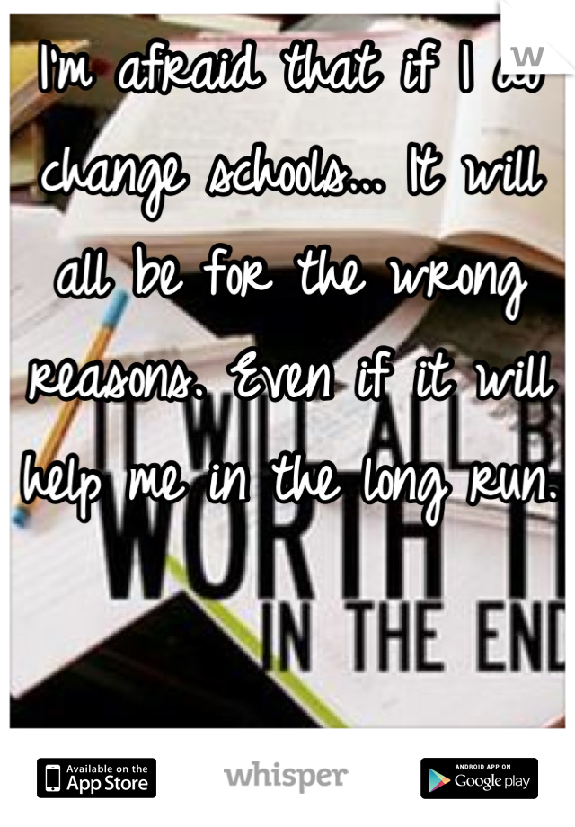 I'm afraid that if I do change schools... It will all be for the wrong reasons. Even if it will help me in the long run.