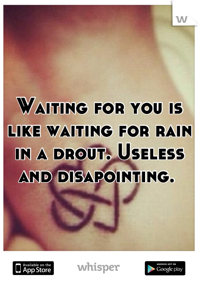 Waiting for you is like waiting for rain in a drout. Useless and disapointing. 