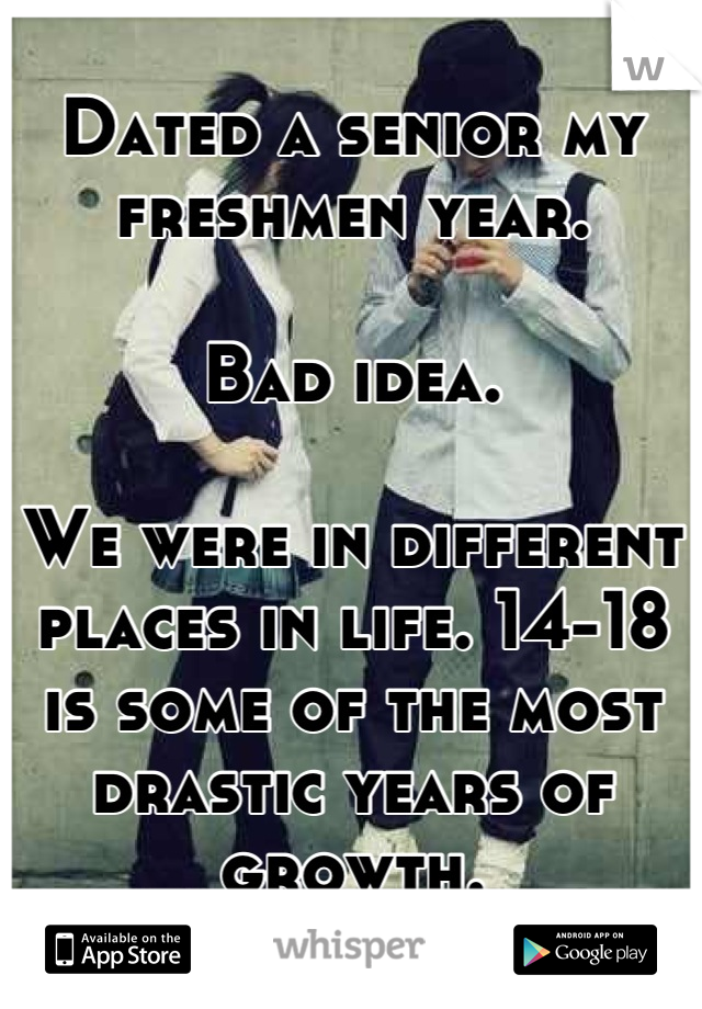 Dated a senior my freshmen year. 

Bad idea.

We were in different places in life. 14-18 is some of the most drastic years of growth.