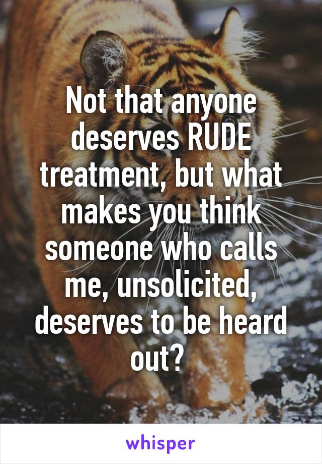 Not that anyone deserves RUDE treatment, but what makes you think someone who calls me, unsolicited, deserves to be heard out? 