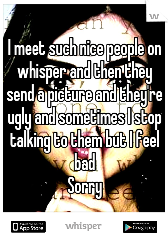 I meet such nice people on whisper and then they send a picture and they're ugly and sometimes I stop talking to them but I feel bad 
Sorry