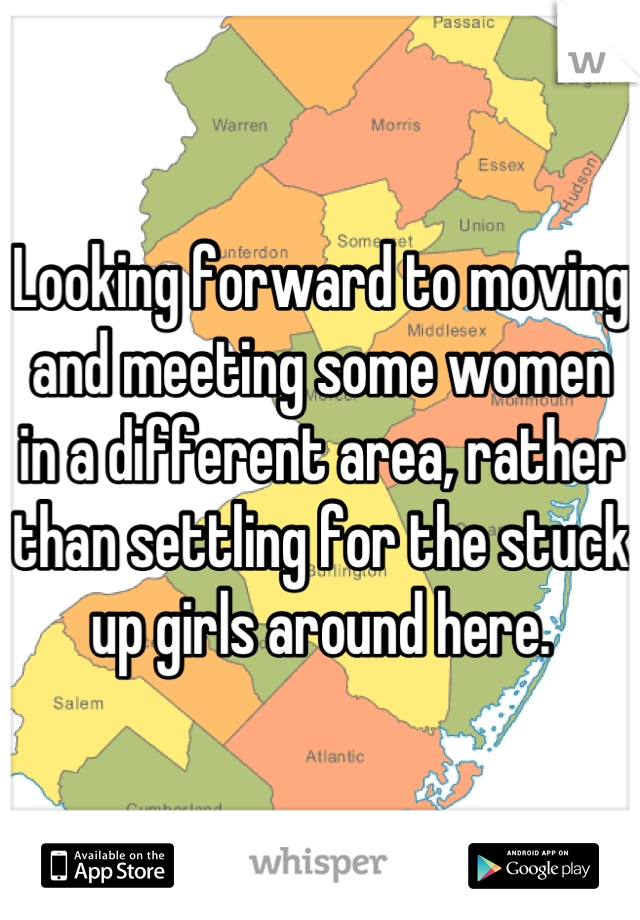 Looking forward to moving and meeting some women in a different area, rather than settling for the stuck up girls around here.