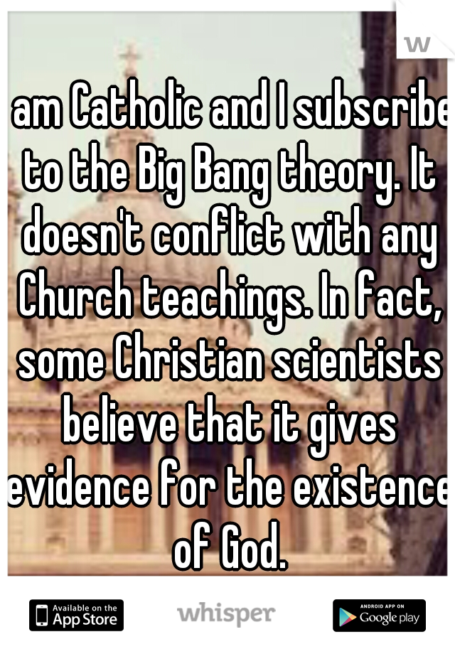 I am Catholic and I subscribe to the Big Bang theory. It doesn't conflict with any Church teachings. In fact, some Christian scientists believe that it gives evidence for the existence of God.