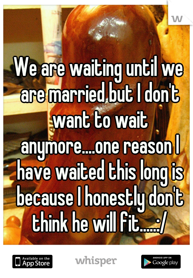 We are waiting until we are married but I don't want to wait anymore....one reason I have waited this long is because I honestly don't think he will fit.....:/