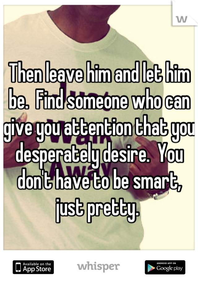 Then leave him and let him be.  Find someone who can give you attention that you desperately desire.  You don't have to be smart, just pretty. 
