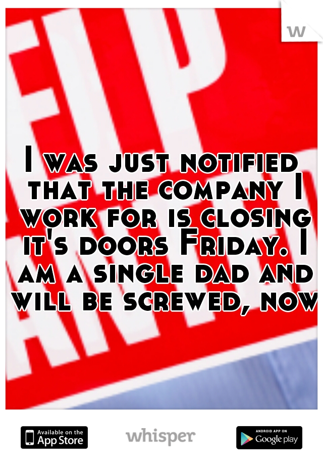 I was just notified that the company I work for is closing it's doors Friday. I am a single dad and will be screwed, now.