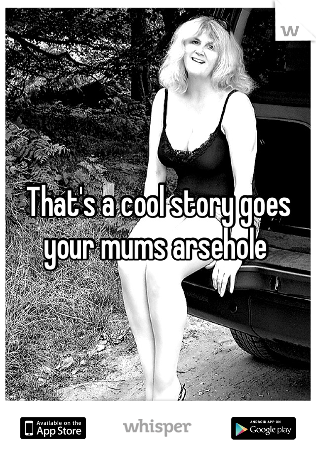 That's a cool story goes your mums arsehole 