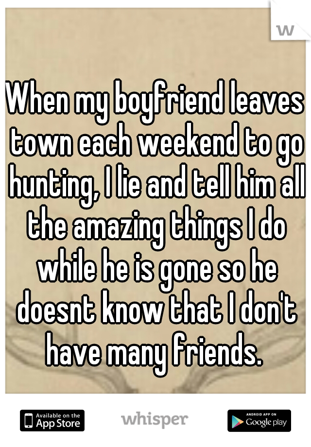 When my boyfriend leaves town each weekend to go hunting, I lie and tell him all the amazing things I do while he is gone so he doesnt know that I don't have many friends. 