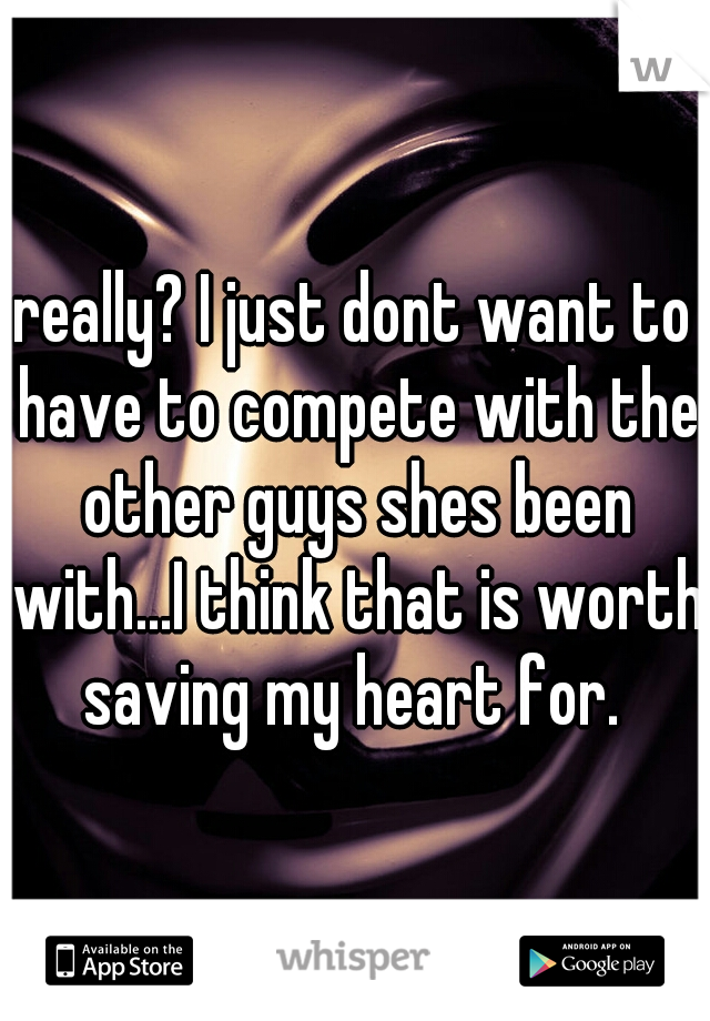 really? I just dont want to have to compete with the other guys shes been with...I think that is worth saving my heart for. 