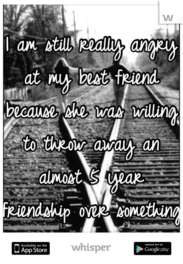 I am still really angry at my best friend because she was willing to throw away an almost 5 year friendship over something stupid.