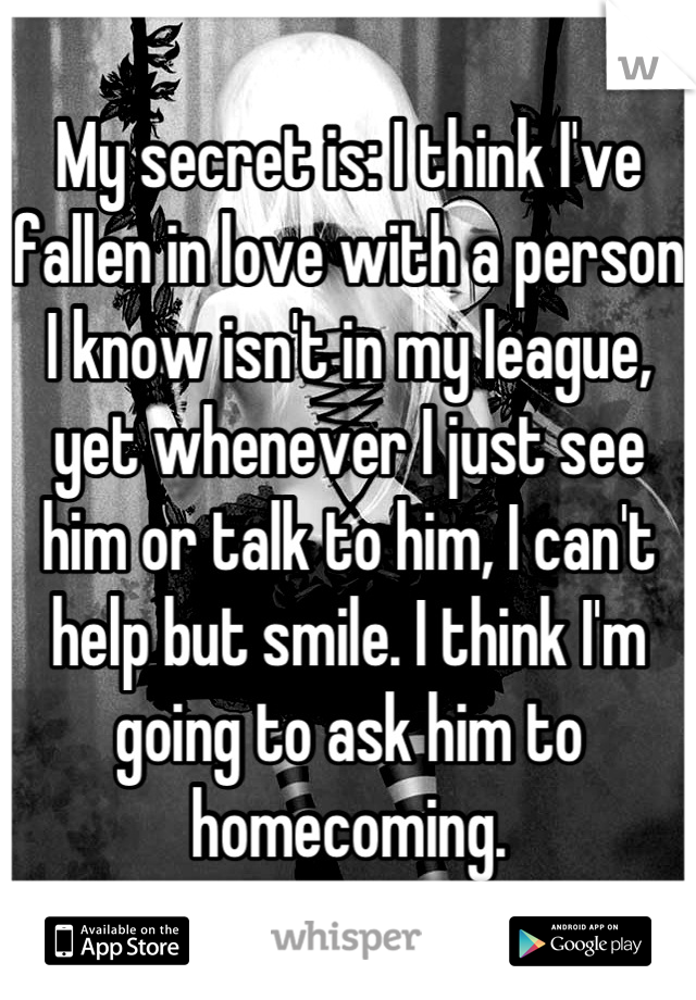 My secret is: I think I've fallen in love with a person I know isn't in my league, yet whenever I just see him or talk to him, I can't help but smile. I think I'm going to ask him to homecoming.