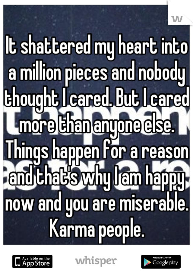 It shattered my heart into a million pieces and nobody thought I cared. But I cared more than anyone else. Things happen for a reason and that's why I am happy now and you are miserable. Karma people.