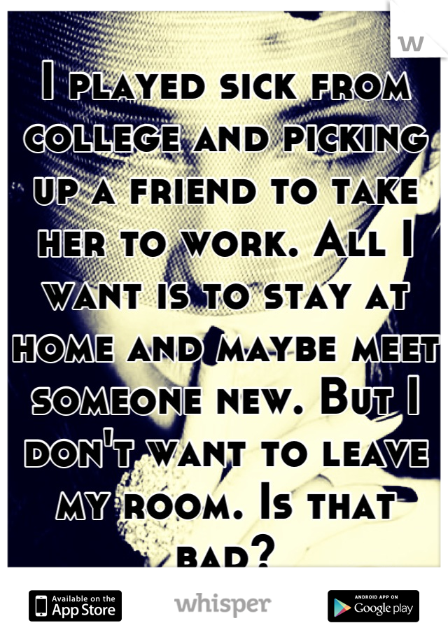 I played sick from college and picking up a friend to take her to work. All I want is to stay at home and maybe meet someone new. But I don't want to leave my room. Is that bad?