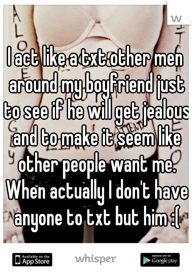 I act like a txt other men around my boyfriend just to see if he will get jealous and to make it seem like other people want me. When actually I don't have anyone to txt but him :(