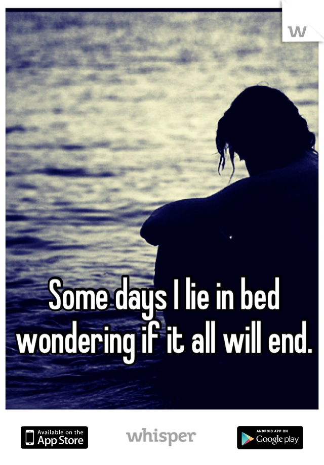 Some days I lie in bed wondering if it all will end.