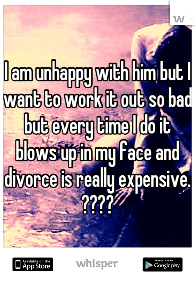 I am unhappy with him but I want to work it out so bad but every time I do it blows up in my face and divorce is really expensive. ????