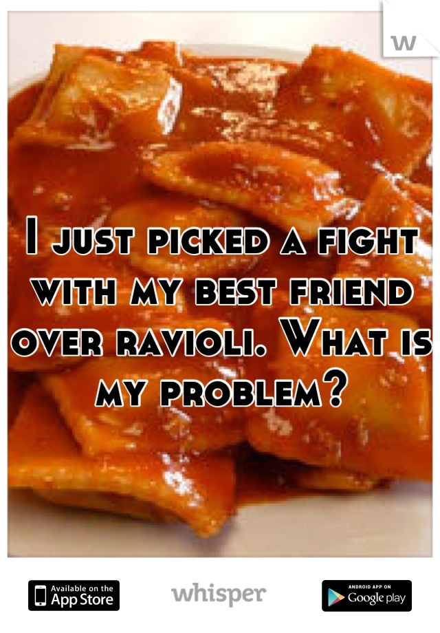 I just picked a fight with my best friend over ravioli. What is my problem?