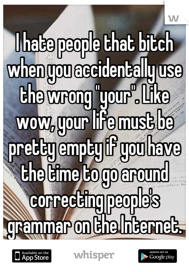 I hate people that bitch when you accidentally use the wrong "your". Like wow, your life must be pretty empty if you have the time to go around correcting people's grammar on the Internet.