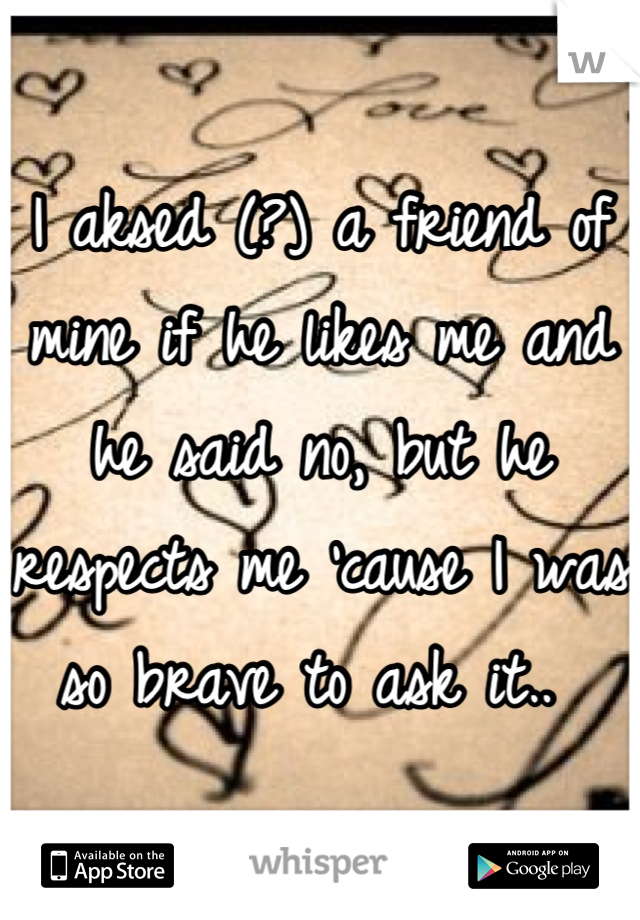 I aksed (?) a friend of mine if he likes me and he said no, but he respects me 'cause I was so brave to ask it.. 