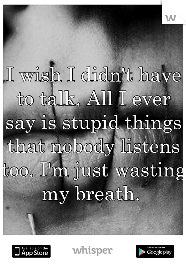 I wish I didn't have to talk. All I ever say is stupid things that nobody listens too. I'm just wasting my breath. 
