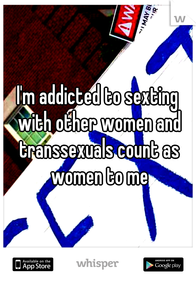 I'm addicted to sexting with other women and transsexuals count as women to me