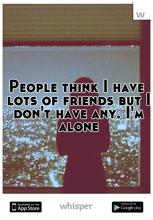 People think I have lots of friends but I don't have any. I'm alone