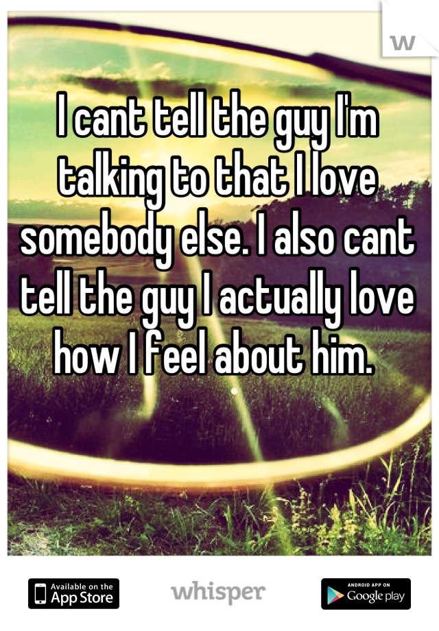 I cant tell the guy I'm talking to that I love somebody else. I also cant tell the guy I actually love how I feel about him. 
