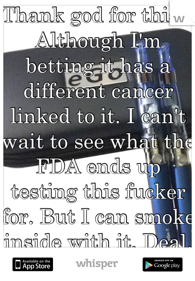 Thank god for this... Although I'm betting it has a different cancer linked to it. I can't wait to see what the FDA ends up testing this fucker for. But I can smoke inside with it. Deal. For now...
