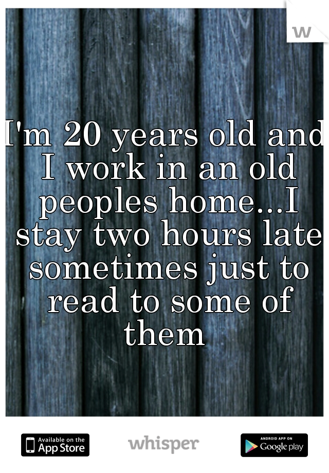 I'm 20 years old and I work in an old peoples home...I stay two hours late sometimes just to read to some of them 