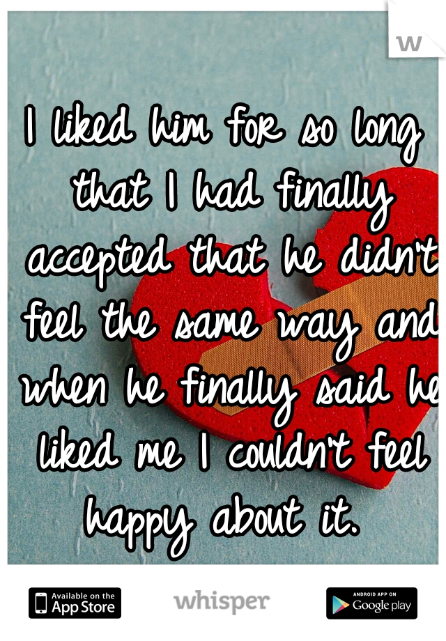 I liked him for so long that I had finally accepted that he didn't feel the same way and when he finally said he liked me I couldn't feel happy about it. 