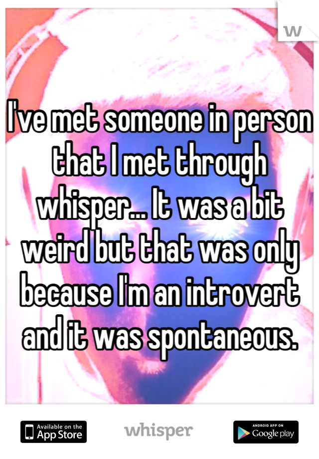 I've met someone in person that I met through whisper... It was a bit weird but that was only because I'm an introvert and it was spontaneous.
