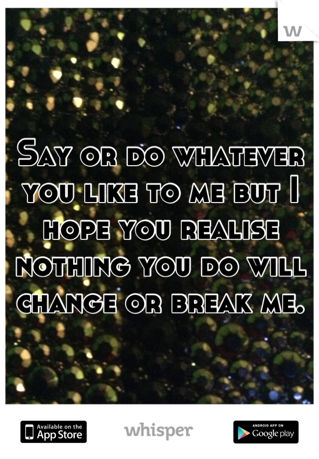 Say or do whatever you like to me but I hope you realise nothing you do will change or break me.