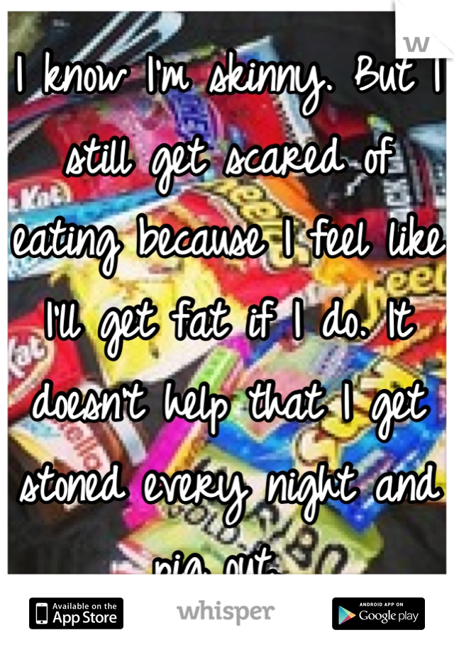 I know I'm skinny. But I still get scared of eating because I feel like I'll get fat if I do. It doesn't help that I get stoned every night and pig out. 
