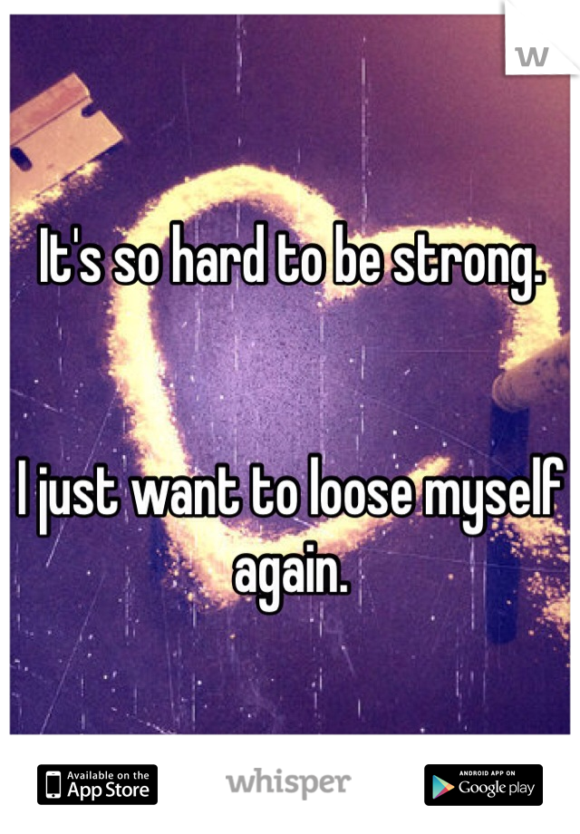 It's so hard to be strong. 


I just want to loose myself again.